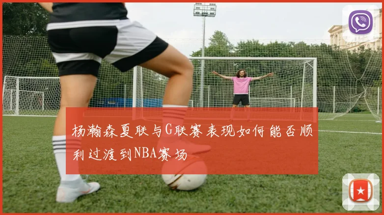 杨瀚森夏联与G联赛表现如何能否顺利过渡到NBA赛场