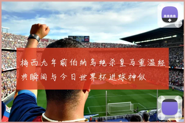 梅西九年前伯纳乌绝杀皇马重温经典瞬间与今日世界杯进球神似