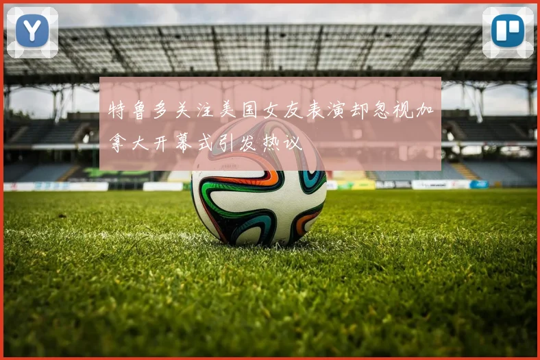 特鲁多关注美国女友表演却忽视加拿大开幕式引发热议