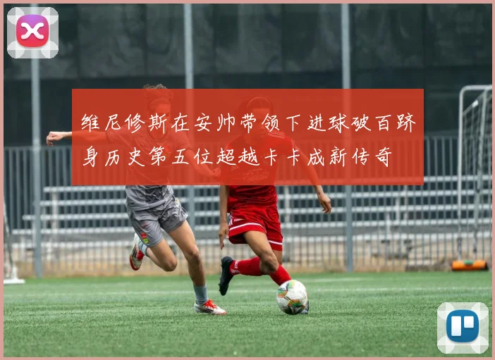 维尼修斯在安帅带领下进球破百跻身历史第五位超越卡卡成新传奇