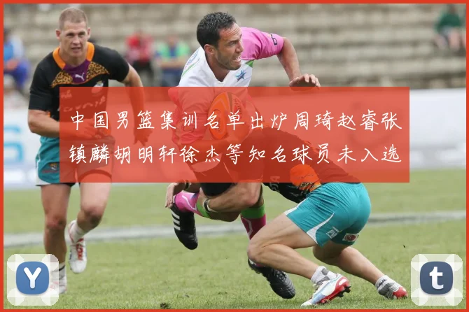 中国男篮集训名单出炉周琦赵睿张镇麟胡明轩徐杰等知名球员未入选