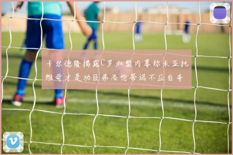 卡尔德隆揭露C罗加盟内幕称米亚托维奇才是功臣弗洛伦蒂诺不应自夸