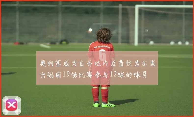 奥利塞成为自齐达内后首位为法国出战前19场比赛参与12球的球员