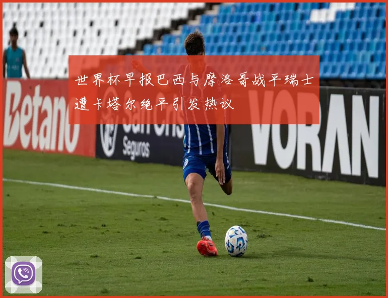 世界杯早报巴西与摩洛哥战平瑞士遭卡塔尔绝平引发热议