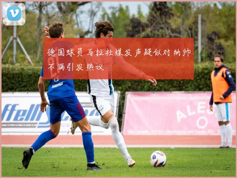 德国球员马拉社媒发声疑似对纳帅不满引发热议