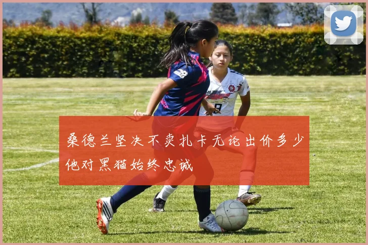 桑德兰坚决不卖扎卡无论出价多少他对黑猫始终忠诚
