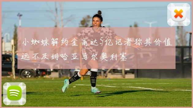 小蜘蛛解约金高达5亿记者称其价值远不及姆哈亚马尔奥利塞
