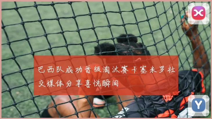巴西队成功晋级淘汰赛卡塞米罗社交媒体分享喜悦瞬间