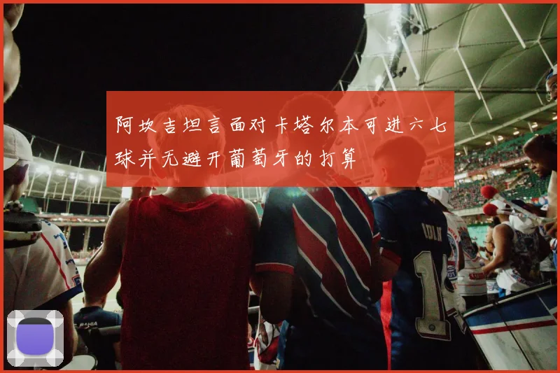 阿坎吉坦言面对卡塔尔本可进六七球并无避开葡萄牙的打算