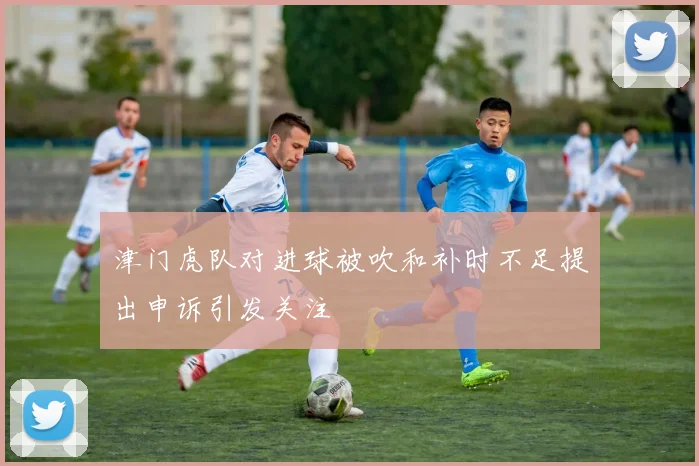 津门虎队对进球被吹和补时不足提出申诉引发关注