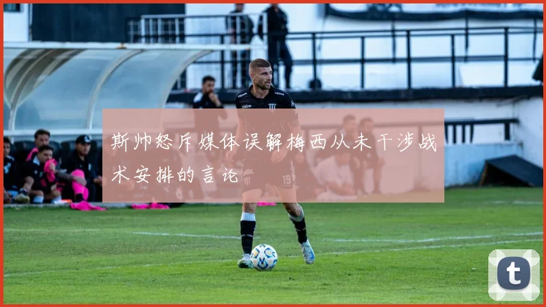 斯帅怒斥媒体误解梅西从未干涉战术安排的言论