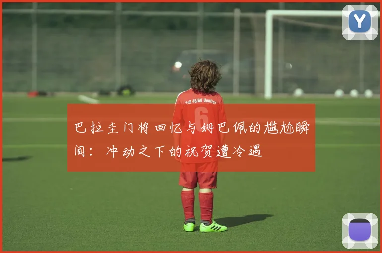巴拉圭门将回忆与姆巴佩的尴尬瞬间：冲动之下的祝贺遭冷遇