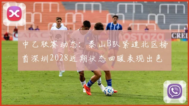 中乙联赛动态：泰山B队紧追北区榜首深圳2028近期状态回暖表现出色