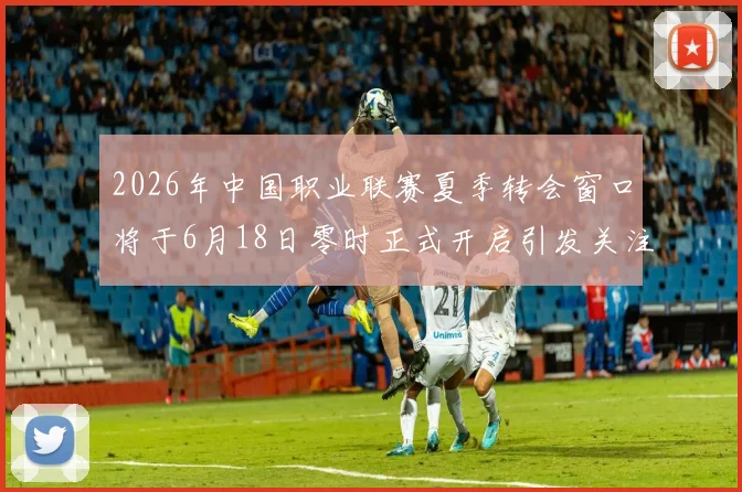 2026年中国职业联赛夏季转会窗口将于6月18日零时正式开启引发关注