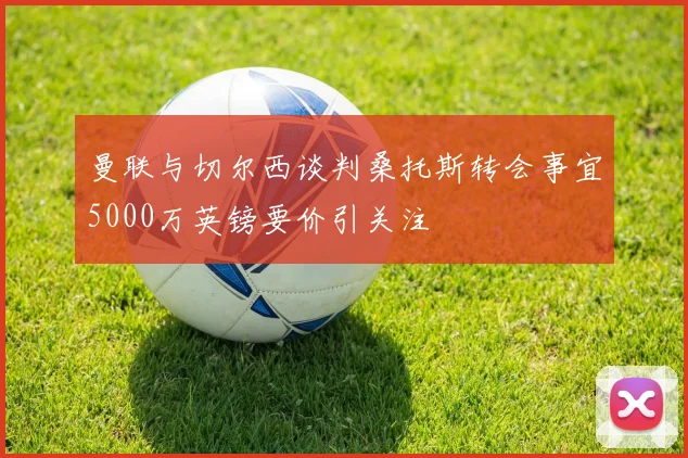 曼联与切尔西谈判桑托斯转会事宜5000万英镑要价引关注