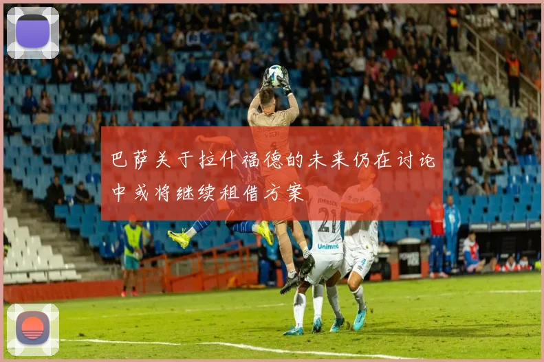 巴萨关于拉什福德的未来仍在讨论中或将继续租借方案