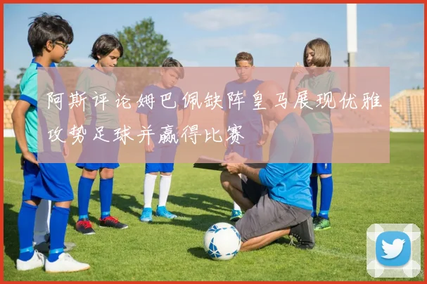 阿斯评论姆巴佩缺阵皇马展现优雅攻势足球并赢得比赛