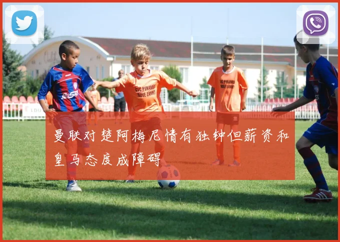 曼联对楚阿梅尼情有独钟但薪资和皇马态度成障碍
