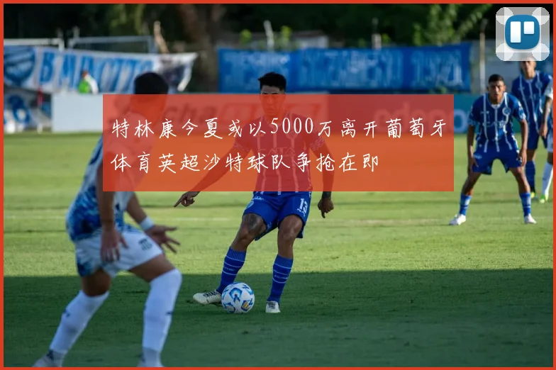 特林康今夏或以5000万离开葡萄牙体育英超沙特球队争抢在即