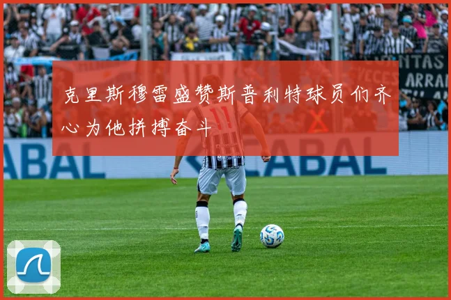 克里斯穆雷盛赞斯普利特球员们齐心为他拼搏奋斗