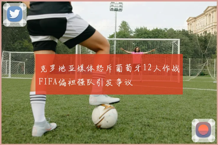 克罗地亚媒体怒斥葡萄牙12人作战FIFA偏袒强队引发争议